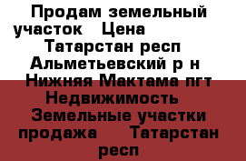 Продам земельный участок › Цена ­ 300 000 - Татарстан респ., Альметьевский р-н, Нижняя Мактама пгт Недвижимость » Земельные участки продажа   . Татарстан респ.